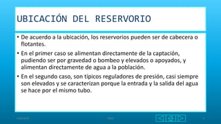 UBICACIÓN DEL RESERVORIO
• De acuerdo a la ubicación, los reservorios pueden ser de cabecera o
flotantes.
• En el primer caso se alimentan directamente de la captación,
pudiendo ser por gravedad o bombeo y elevados o apoyados, y
alimentan directamente de agua a la población.
• En el segundo caso, son típicos reguladores de presión, casi siempre
son elevados y se caracterizan porque la entrada y la salida del agua
se hace por el mismo tubo.
6/06/2018 PAQO 4
 
