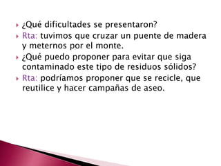  ¿Qué dificultades se presentaron?
 Rta: tuvimos que cruzar un puente de madera
y meternos por el monte.
 ¿Qué puedo proponer para evitar que siga
contaminado este tipo de residuos sólidos?
 Rta: podríamos proponer que se recicle, que
reutilice y hacer campañas de aseo.
 