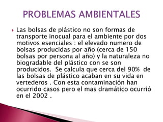  Las bolsas de plástico no son formas de
transporte inocual para el ambiente por dos
motivos esenciales : el elevado numero de
bolsas producidas por año (cerca de 150
bolsas por persona al año) y la naturaleza no
biogradable del plástico con se son
producidos. Se calcula que cerca del 90% de
las bolsas de plástico acaban en su vida en
vertederos . Con esta contaminación han
ocurrido casos pero el mas dramático ocurrió
en el 2002 .
 