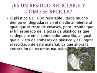 El plástico e s 100% reciclable , tarda mucho
tiempo en degradarse en el medio ambiente al
igual que el resto de envases, pero resulta que
el fin esperado de la bolsa de plástico es que
se deposite en el contenedor amarillo, al igual
que el visto de embases de plástico y así lograr
el reciclado de este material, ya que ahora la
extracción de recursos naturales.
 