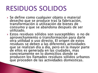  Se define como cualquier objeto o material
desecho que se produce tras la fabricación,
transformación o utilización de bienes de
consumo y que se abandona después de ser
utilizado.
 Estos residuos sólidos son susceptibles o no de
aprovechamiento o transformación para darle
otra utilidad o uso directo. El origen de estos
residuos se deben a las diferentes actividades
que se realizan día a día, pero en la mayor parte
de ellos es generada en las ciudades, mas
concretamente en lo domicilios donde se
producen los llamados residuos sólidos urbanos
que proceden de las actividades domesticas.
 