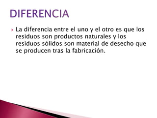  La diferencia entre el uno y el otro es que los
residuos son productos naturales y los
residuos sólidos son material de desecho que
se producen tras la fabricación.
 