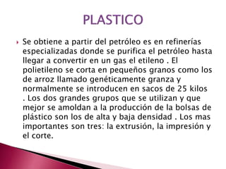  Se obtiene a partir del petróleo es en refinerías
especializadas donde se purifica el petróleo hasta
llegar a convertir en un gas el etileno . El
polietileno se corta en pequeños granos como los
de arroz llamado genéticamente granza y
normalmente se introducen en sacos de 25 kilos
. Los dos grandes grupos que se utilizan y que
mejor se amoldan a la producción de la bolsas de
plástico son los de alta y baja densidad . Los mas
importantes son tres: la extrusión, la impresión y
el corte.
 