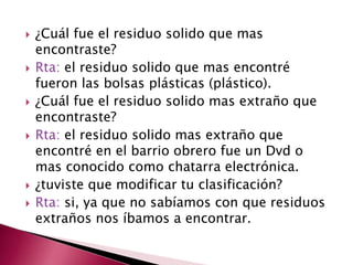  ¿Cuál fue el residuo solido que mas
encontraste?
 Rta: el residuo solido que mas encontré
fueron las bolsas plásticas (plástico).
 ¿Cuál fue el residuo solido mas extraño que
encontraste?
 Rta: el residuo solido mas extraño que
encontré en el barrio obrero fue un Dvd o
mas conocido como chatarra electrónica.
 ¿tuviste que modificar tu clasificación?
 Rta: si, ya que no sabíamos con que residuos
extraños nos íbamos a encontrar.
 