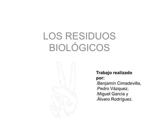 LOS RESIDUOS
BIOLÓGICOS
Trabajo realizado
por:
oBenjamín Cimadevilla,
oPedro Vázquez,
oMiguel García y
oÁlvaro Rodríguez.
 