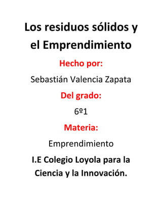 Los residuos sólidos y
el Emprendimiento
Hecho por:
Sebastián Valencia Zapata
Del grado:
6º1
Materia:
Emprendimiento
I.E Colegio Loyola para la
Ciencia y la Innovación.
 