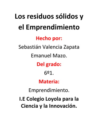 Los residuos sólidos y
el Emprendimiento
Hecho por:
Sebastián Valencia Zapata
Emanuel Mazo.
Del grado:
6º1.
Materia:
Emprendimiento.
I.E Colegio Loyola para la
Ciencia y la Innovación.
 