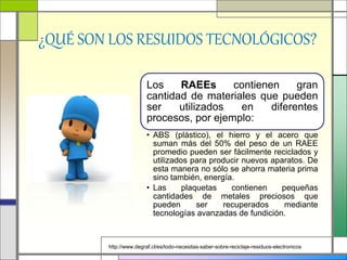 ¿QUÉ SON LOS RESUIDOS TECNOLÓGICOS?
Los RAEEs contienen gran
cantidad de materiales que pueden
ser utilizados en diferentes
procesos, por ejemplo:
• ABS (plástico), el hierro y el acero que
suman más del 50% del peso de un RAEE
promedio pueden ser fácilmente reciclados y
utilizados para producir nuevos aparatos. De
esta manera no sólo se ahorra materia prima
sino también, energía.
• Las plaquetas contienen pequeñas
cantidades de metales preciosos que
pueden ser recuperados mediante
tecnologías avanzadas de fundición.
http://www.degraf.cl/es/todo-necesitas-saber-sobre-reciclaje-residuos-electronicos
 