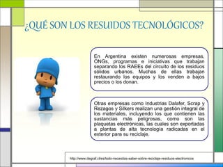¿QUÉ SON LOS RESUIDOS TECNOLÓGICOS?
En Argentina existen numerosas empresas,
ONGs, programas e iniciativas que trabajan
separando los RAEEs del circuito de los residuos
sólidos urbanos. Muchas de ellas trabajan
restaurando los equipos y los venden a bajos
precios o los donan.
Otras empresas como Industrias Dalafer, Scrap y
Rezagos y Silkers realizan una gestión integral de
los materiales, incluyendo los que contienen las
sustancias más peligrosas, como son las
plaquetas electrónicas, las cuales son exportadas
a plantas de alta tecnología radicadas en el
exterior para su reciclaje.
http://www.degraf.cl/es/todo-necesitas-saber-sobre-reciclaje-residuos-electronicos
 
