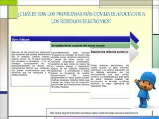 ¿CUÁLES SON LOS PROBLEMAS MÁS COMUNES ASOCIADOS A
LOS RESIDUOS ELECRÓNICS?
http://www.degraf.cl/es/todo-necesitas-saber-sobre-reciclaje-residuos-electronicos
Son tóxicos
Algunas de las sustancias peligrosas
que contienen los equipos electrónicos
son el arsénico, cadmio, fósforo,
selenio, plomo, etc. Si estos residuos
son enviados a vertederos o no se
manejan correctamente en su
desmantelamiento se liberan los
componentes tóxicos que contienen,
con graves consecuencias para las
personas que los manipulan y el
medio ambiente.
Se suelen llevar a países del tercer mundo
Lamentablemente, para muchas
“empresas de reciclaje” es mucho más
rentable enviar desechos electrónicos
a países del tercer mundo con
menores estándares ambientales,
evitando de este modo los costos de
un correcto manejo y disposición
segura de los residuos peligrosos
contenidos y convirtiendo a estos
países en receptores de nuestra
contaminación. Así mismo
generalmente en estos países existen
muchas personas, incluidos niños, que
trabajan sin ningún tipo de protección
para extraer los componentes valiosos
de estos residuos.
Saturan los rellenos sanitario
Enviar residuos electrónicos, los
cuales ocupan un gran volumen,
contribuye a la pronta saturación de
los rellenos sanitarios, con los
inconvenientes que esta acción
conlleva. Considerando que gran parte
de estos residuos pueden ser
recuperados el reciclaje constituye
entonces la mejor alternativa de
disposición final.
 