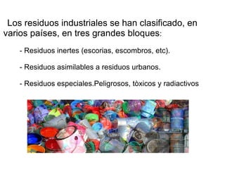 Los residuos industriales se han clasificado, en varios países, en tres grandes bloques : - Residuos inertes (escorias, escombros, etc). - Residuos asimilables a residuos urbanos. - Residuos especiales.Peligrosos, tòxicos y radiactivos 