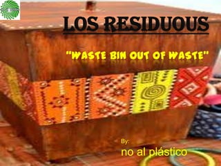 LOS RESIDUOUS
“WASTE BIN OUT OF WASTE”




         By:

         no al plástico
 