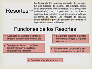 
 Absorción de energía o cargas de
choque: suspensión de vehículos
 Elementos motores o fuentes
de energía: relojes y juguetes
de cuerda
 Para ejercer fuerza o mantener
posición: levas y seguidores,
troqueladoras, lapiceros
 Para absorber vibraciones
 Para convertir deformación en
fuerza: elementos de medición
Resortes
Funciones de los Resortes
La forma de los resortes depende de su uso.
En una báscula de resorte, por ejemplo, suele
estar arrollado en forma de hélice, y su elongación
(estiramiento) es proporcional a la fuerza
aplicada. Los resortes de relojes están arrollados
en forma de espiral. Los resortes de ballesta
están formados por un conjunto de láminas u
hojas situadas una sobre otra.
 