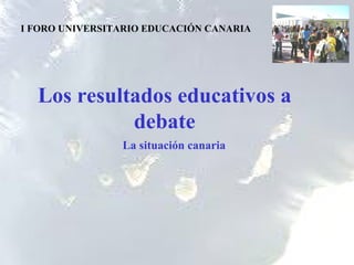 Los resultados educativos a debate I FORO UNIVERSITARIO EDUCACIÓN CANARIA La situación canaria 