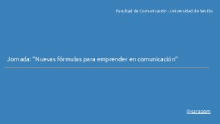 Facultad de Comunicación - Universidad de Sevilla 
Jornada: “Nuevas fórmulas para emprender en comunicación” 
@sarappm 
 