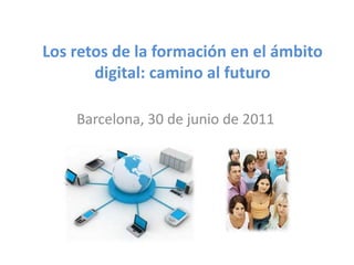 Los retos de la formación en el ámbito digital: camino al futuro Barcelona, 30 de junio de 2011 