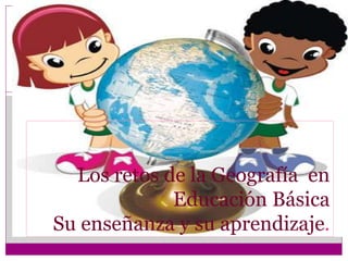 Los retos de la Geografía en
Educación Básica
Su enseñanza y su aprendizaje.
 