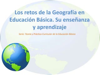 Los retos de la Geografía en
Educación Básica. Su enseñanza
y aprendizaje
Serie: Teoría y Práctica Curricular de la Educación Básica
 