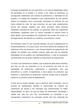 mensajes procedentes de una economía y una cultura globalizadas sobre
los generados en la ciudad y la nación a las cuales se pertenece, la
consiguiente redefinición del sentido de pertenencia e identidad de los
pueblos y el pasaje del ciudadano como representante de una opinión
pública al ciudadano como consumidor interesado en disfrutar de una
cierta calidad de vida, de aquí entonces, de que cabe cuestionarnos
acerca del impacto negativo que éstos provocan sobre diversas
realidades culturales de los pueblos, en particular sobre sus respectivas
identidades, aceptando como un hecho ineludible la marcha hacia la
aldea global, como paradigma de constitución del mundo con miras a la
homogenización del planeta en lo político, lo económico y social.
No olvidemos como se nos recuerda además, de que la globalización es
fundamentalmente un suceso social, una forma distinta de establecer las
relaciones entre las personas y una manera distinta de organización del
trabajo. Es también una cuestión cultural, dado que hoy las distintas
identidades de los pueblos son interdependientes, y unas se enriquecen
culturalmente con las otras mediante el intercambio de experiencias.
Lo cierto, que insistimos en señalar, que la gerencia debe tener presente,
que hoy en día, las empresas ya no se encierran tan solo en sus
estrategias de producción, importación o exportación, sino que
diversifican su acción re-exportando a otros países los productos que
importan, o exportando su producción nacional aunque sea en pequeña
escala en un proceso inicial de globalización.
A todo ello se puede agregar, que la gerencia debe considerar, que el
proceso de globalización plantea la oportunidad de mejorar las
condiciones de acceso a los mercados que anteriormente se hallan
fragmentados; es decir, de que los flujos de información, tecnología y
capital han sido los que han incrementado su movilidad y por
consiguiente constituyen los mercados donde más han mejorado las
RETOS DE LA GERENCIA DEL FUTURO
10
 