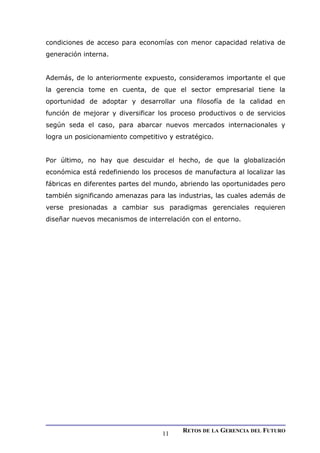 condiciones de acceso para economías con menor capacidad relativa de
generación interna.
Además, de lo anteriormente expuesto, consideramos importante el que
la gerencia tome en cuenta, de que el sector empresarial tiene la
oportunidad de adoptar y desarrollar una filosofía de la calidad en
función de mejorar y diversificar los proceso productivos o de servicios
según seda el caso, para abarcar nuevos mercados internacionales y
logra un posicionamiento competitivo y estratégico.
Por último, no hay que descuidar el hecho, de que la globalización
económica está redefiniendo los procesos de manufactura al localizar las
fábricas en diferentes partes del mundo, abriendo las oportunidades pero
también significando amenazas para las industrias, las cuales además de
verse presionadas a cambiar sus paradigmas gerenciales requieren
diseñar nuevos mecanismos de interrelación con el entorno.
RETOS DE LA GERENCIA DEL FUTURO
11
 