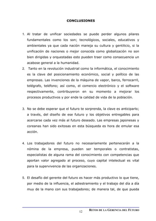 CONCLUSIONES
1. Al tratar de unificar sociedades se puede perder algunos pilares
fundamentales como los son; tecnológicos, sociales, educativos y
ambientales ya que cada nación maneja su cultura y gentilicio, si la
unificación de naciones o mejor conocida como globalización no son
bien dirigidas y orquestadas esto pueden traer como consecuencia un
acabose general a la humanidad.
2. Tanto en la revolución industrial como la informática, el conocimiento
es la clave del posicionamiento económico, social y político de las
empresas. Las invenciones de la máquina de vapor, barco, ferrocarril,
telégrafo, teléfono; así como, el comercio electrónico y el software
respectivamente, contribuyeron en su momento a mejorar los
procesos productivos y por ende la calidad de vida de la población.
3. No se debe esperar que el futuro te sorprenda, la clave es anticiparlo;
a través, del diseño de ese futuro y los objetivos entregables para
acercarse cada vez más al futuro deseado. Las empresas japonesas y
coreanas han sido exitosas en esta búsqueda es hora de emular esa
acción.
4. Los trabajadores del futuro no necesariamente pertenecerán a la
nómina de la empresa, pueden ser temporales o contratistas,
especialistas de alguna rama del conocimiento con competencias que
aportan valor agregado al proceso, cuyo capital intelectual es vital
para la supervivencia de las organizaciones.
5. El desafío del gerente del futuro es hacer más productivo lo que tiene,
por medio de la influencia, el adiestramiento y el trabajo del día a día
muy de la mano con sus trabajadores; de manera tal, de que pueda
RETOS DE LA GERENCIA DEL FUTURO
12
 