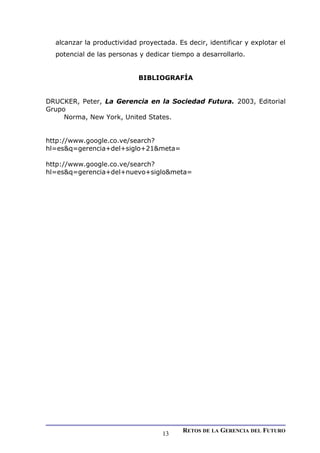 alcanzar la productividad proyectada. Es decir, identificar y explotar el
potencial de las personas y dedicar tiempo a desarrollarlo.
BIBLIOGRAFÍA
DRUCKER, Peter, La Gerencia en la Sociedad Futura. 2003, Editorial
Grupo
Norma, New York, United States.
http://www.google.co.ve/search?
hl=es&q=gerencia+del+siglo+21&meta=
http://www.google.co.ve/search?
hl=es&q=gerencia+del+nuevo+siglo&meta=
RETOS DE LA GERENCIA DEL FUTURO
13
 