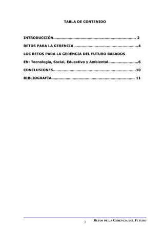 TABLA DE CONTENIDO
INTRODUCCIÓN..................................................................... 2
RETOS PARA LA GERENCIA .....................................................4
LOS RETOS PARA LA GERENCIA DEL FUTURO BASADOS
EN: Tecnología, Social, Educativo y Ambiental.........................6
CONCLUSIONES.....................................................................10
BIBLIOGRAFÍA...................................................................... 11
RETOS DE LA GERENCIA DEL FUTURO
3
 