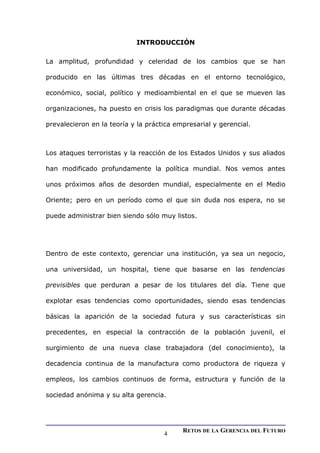 INTRODUCCIÓN
La amplitud, profundidad y celeridad de los cambios que se han
producido en las últimas tres décadas en el entorno tecnológico,
económico, social, político y medioambiental en el que se mueven las
organizaciones, ha puesto en crisis los paradigmas que durante décadas
prevalecieron en la teoría y la práctica empresarial y gerencial.
Los ataques terroristas y la reacción de los Estados Unidos y sus aliados
han modificado profundamente la política mundial. Nos vemos antes
unos próximos años de desorden mundial, especialmente en el Medio
Oriente; pero en un período como el que sin duda nos espera, no se
puede administrar bien siendo sólo muy listos.
Dentro de este contexto, gerenciar una institución, ya sea un negocio,
una universidad, un hospital, tiene que basarse en las tendencias
previsibles que perduran a pesar de los titulares del día. Tiene que
explotar esas tendencias como oportunidades, siendo esas tendencias
básicas la aparición de la sociedad futura y sus características sin
precedentes, en especial la contracción de la población juvenil, el
surgimiento de una nueva clase trabajadora (del conocimiento), la
decadencia continua de la manufactura como productora de riqueza y
empleos, los cambios continuos de forma, estructura y función de la
sociedad anónima y su alta gerencia.
RETOS DE LA GERENCIA DEL FUTURO
4
 
