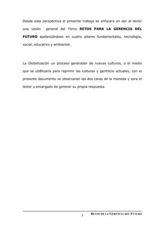 Desde esta perspectiva el presente trabajo se enfocara en dar al lector
una visión general del Tema RETOS PARA LA GERENCIA DEL
FUTURO apalancándose en cuatro pilares fundamentales, tecnología,
social, educativo y ambiental.
La Globalización un proceso generador de nuevas culturas, o el medio
que se uti8lizaría para reprimir las culturas y gentilicio actuales, con el
presente documento se observaran las dos caras de la moneda y sera el
lector y encargado de generar su propia respuesta.
RETOS DE LA GERENCIA DEL FUTURO
5
 