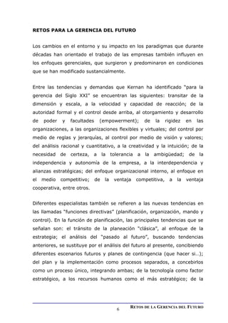 RETOS PARA LA GERENCIA DEL FUTURO
Los cambios en el entorno y su impacto en los paradigmas que durante
décadas han orientado el trabajo de las empresas también influyen en
los enfoques gerenciales, que surgieron y predominaron en condiciones
que se han modificado sustancialmente.
Entre las tendencias y demandas que Kernan ha identificado “para la
gerencia del Siglo XXI” se encuentran las siguientes: transitar de la
dimensión y escala, a la velocidad y capacidad de reacción; de la
autoridad formal y el control desde arriba, al otorgamiento y desarrollo
de poder y facultades (empowerment); de la rigidez en las
organizaciones, a las organizaciones flexibles y virtuales; del control por
medio de reglas y jerarquías, al control por medio de visión y valores;
del análisis racional y cuantitativo, a la creatividad y la intuición; de la
necesidad de certeza, a la tolerancia a la ambigüedad; de la
independencia y autonomía de la empresa, a la interdependencia y
alianzas estratégicas; del enfoque organizacional interno, al enfoque en
el medio competitivo; de la ventaja competitiva, a la ventaja
cooperativa, entre otros.
Diferentes especialistas también se refieren a las nuevas tendencias en
las llamadas “funciones directivas” (planificación, organización, mando y
control). En la función de planificación, las principales tendencias que se
señalan son: el tránsito de la planeación “clásica”, al enfoque de la
estrategia; el análisis del “pasado al futuro”, buscando tendencias
anteriores, se sustituye por el análisis del futuro al presente, concibiendo
diferentes escenarios futuros y planes de contingencia (que hacer si…);
del plan y la implementación como procesos separados, a concebirlos
como un proceso único, integrando ambas; de la tecnología como factor
estratégico, a los recursos humanos como el más estratégico; de la
RETOS DE LA GERENCIA DEL FUTURO
6
 