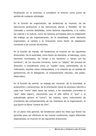 focalización en la empresa, a considerar el entorno como punto de
partida de cualquier estrategia.
En la función de organización, las tendencias se mueven: de las
estructuras jerárquicas a las estructuras planas y flexibles; de los
manuales y normas detalladas, como factores reguladores, a la visión,
los valores y la cultura, como los factores principales para la integración
del trabajo en las organizaciones; de la estabilidad, como elemento
organizador, al cambio y la innovación como factor de adaptación
constante a las nuevas situaciones.
En la función de mando, las tendencias se mueven en las siguientes
direcciones. De la autoridad, como factor de disciplina, al liderazgo, como
elemento movilizador; de “dirigir a los hombres” a “dirigir con los
hombres”; de los recursos humanos, como un “objeto” del proceso de
dirección, a considerarlo como un “sujeto” clave, participante; de la
motivación, muchas veces manipuladora, a la creación de un sentido de
pertenencia; de la delegación, al empowerment (facultar, dar poder,
desarrollar).
En la función de control, se trabaja por moverse: de la autoridad, al
autocontrol y compromiso; de la orientación hacia los procesos (decirle a
cada cual “como” debe hacer las cosas), a los resultados (concretar lo
“que” debe lograr), resumiendo que el jefe defina el “que” y el
subordinado genere el “como”; los valores, como instrumento de
orientación del comportamiento de los miembros de la organización, lo
que Quinn le llama “control de clan”.
En un plano más general, las tendencias sobre los retos que tienen los
gerentes para ser efectivos en las nuevas condiciones, según diferentes
especialistas, se mueven en las siguientes direcciones:
RETOS DE LA GERENCIA DEL FUTURO
7
 