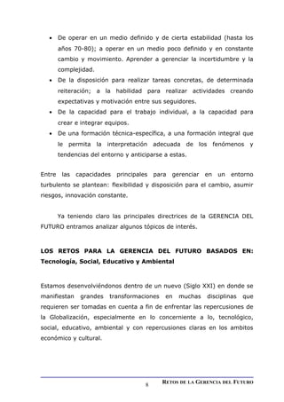 • De operar en un medio definido y de cierta estabilidad (hasta los
años 70-80); a operar en un medio poco definido y en constante
cambio y movimiento. Aprender a gerenciar la incertidumbre y la
complejidad.
• De la disposición para realizar tareas concretas, de determinada
reiteración; a la habilidad para realizar actividades creando
expectativas y motivación entre sus seguidores.
• De la capacidad para el trabajo individual, a la capacidad para
crear e integrar equipos.
• De una formación técnica-específica, a una formación integral que
le permita la interpretación adecuada de los fenómenos y
tendencias del entorno y anticiparse a estas.
Entre las capacidades principales para gerenciar en un entorno
turbulento se plantean: flexibilidad y disposición para el cambio, asumir
riesgos, innovación constante.
Ya teniendo claro las principales directrices de la GERENCIA DEL
FUTURO entramos analizar algunos tópicos de interés.
LOS RETOS PARA LA GERENCIA DEL FUTURO BASADOS EN:
Tecnología, Social, Educativo y Ambiental
Estamos desenvolviéndonos dentro de un nuevo (Siglo XXI) en donde se
manifiestan grandes transformaciones en muchas disciplinas que
requieren ser tomadas en cuenta a fin de enfrentar las repercusiones de
la Globalización, especialmente en lo concerniente a lo, tecnológico,
social, educativo, ambiental y con repercusiones claras en los ambitos
económico y cultural.
RETOS DE LA GERENCIA DEL FUTURO
8
 