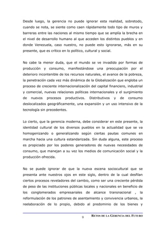 Desde luego, la gerencia no puede ignorar esta realidad, sobretodo,
cuando se nota, se siente como caen rápidamente todo tipo de muros y
barreras entre las naciones al mismo tiempo que se amplía la brecha en
el nivel de desarrollo humano al que acceden los distintos pueblos y en
donde Venezuela, caso nuestro, no puede esto ignorarse, más en su
presente, que es crítico en lo político, cultural y social.
No cabe la menor duda, que el mundo se ve invadido por formas de
producción y consumo, manifestándose una preocupación por el
deterioro incontenible de los recursos naturales, el avance de la pobreza,
la penetración cada vez más dinámica de la Globalización que engloba un
proceso de creciente internacionalización del capital financiero, industrial
y comercial, nuevas relaciones políticas internacionales y el surgimiento
de nuevos procesos productivos. Distributivos y de consumo
deslocalizados geográficamente, una expansión y un uso intensivo de la
tecnología sin precedentes.
Lo cierto, que la gerencia moderna, debe considerar en este presente, la
identidad cultural de los diversos pueblos en la actualidad que se va
homogenizando o generalizando según ciertas pautas comunes en
marcha hacia una cultura estandarizada. Sin duda alguna, este proceso
es propiciado por los poderes generadores de nuevas necesidades de
consumo, que manejan a su vez los medios de comunicación social y la
producción ofrecida.
No se puede ignorar de que la nueva escena sociocultural que se
presenta ante nuestros ojos en este siglo, dentro de la cual desfilan
ciertos procesos reveladores del cambio, como ser una creciente pérdida
de peso de las instituciones públicas locales y nacionales en beneficio de
los conglomerados empresariales de alcance transnacional , la
reformulación de los patrones de asentamiento y convivencia urbanos, la
reelaboración de lo propio, debido al predominio de los bienes y
RETOS DE LA GERENCIA DEL FUTURO
9
 