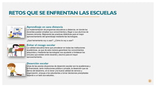 RETOS QUE SE ENFRENTAN LAS ESCUELAS
Aprendizaje en sana distancia
La implementación de programas educativos a distancia, en donde los
docentes puedan emplear sus conocimientos y llegar a sus alumnos de
manera remonta. Mejorando las practicas didácticas para el mejor
aprovechamiento del aprendizaje mediante las tecnologías.
¿Qué herramienta voy a usar?, ¿Cómo la voy a usar?
2
Evitar el rezago escolar
La calidad educativa tiene que prevalecer en todas las instituciones
académicas, ya que de esta manera garantizan los conocimientos
adquiridos y mediante las tecnologías nos ayudarán a fortalecer los
vínculos que existen entre docente y alumno para el mayor
aprovechamiento.
Deserción escolar
Unas de las peores situaciones de deserción escolar son la académicas y
la financieras, tanto instituciones pública o privada, la deserción que se
deriva del desánimo, el no tener una buena calidad de servicio y
organización, empuja a los estudiantes a tomar decisiones precipitadas
dejando a un lado sus estudios..
 