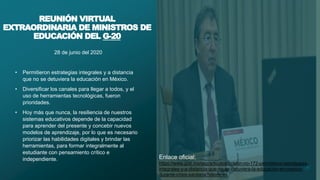 28 de junio del 2020
• Permitieron estrategias integrales y a distancia
que no se detuviera la educación en México.
• Diversificar los canales para llegar a todos, y el
uso de herramientas tecnológicas, fueron
prioridades.
• Hoy más que nunca, la resiliencia de nuestros
sistemas educativos depende de la capacidad
para aprender del presente y concebir nuevos
modelos de aprendizaje, por lo que es necesario
priorizar las habilidades digitales y brindar las
herramientas, para formar integralmente al
estudiante con pensamiento crítico e
independiente.
3
REUNIÓN VIRTUAL
EXTRAORDINARIA DE MINISTROS DE
EDUCACIÓN DEL G-20
Enlace oficial:
https://www.gob.mx/sep/articulos/boletin-no-172-permitieron-estrategias-
integrales-y-a-distancia-que-no-se-detuviera-la-educacion-en-mexico-
durante-crisis-sanitaria?idiom=es
 