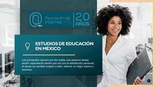 Las principales razones por las cuáles una persona desea
recibir capacitación tienen que ver con la satisfacción personal,
el deseo de cambiar empleo o bien, obtener un mejor salario o
ascenso.
ESTUDIOS DE EDUCACIÓN
EN MÉXICO
7
 
