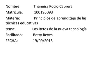 Nombre: Thaneira Rocio Cabrera
Matricula: 100195093
Materia: Principios de aprendizaje de las
técnicas educativas
tema: Los Retos de la nueva tecnología
Facilitado: Betty Reyes
FECHA: 19/09/2015
 