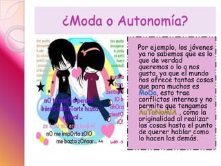 ¿Moda o Autonomía?   Por ejemplo, los jóvenes ya no sabemos que es lo que de verdad queremos o lo q nos gusta, ya que el mundo nos ofrece tantas cosas que para muchos es MoDa, esto trae conflictos internos y no permite que tengamos AuToNoMíA, como la originalidad al realizar las cosas hasta el punto de querer hablar como lo hacen los demás.
