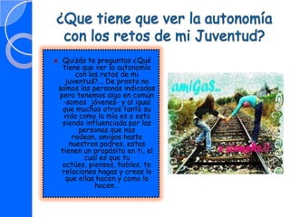 ¿Que tiene que ver la autonomía con los retos de mi Juventud?Quizás te preguntas ¿Qué tiene que ver la autonomía con los retos de mi juventud?... De pronto no somos las personas indicadas pero tenemos algo en común -somos  jóvenes- y al igual que muchos otros tanto su vida como la mía es o esta siendo influenciada por las personas que nos rodean, amigos hasta nuestros padres, estas tienen un propósito en ti, el cual es que tu actúes, pienses, hables, te relaciones hagas y creas lo que ellas hacen y como lo hacen…