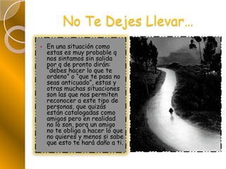 No Te Dejes Llevar…En una situación como estas es muy probable q nos sintamos sin salida por q de pronto dirán: “debes hacer lo que te ordeno” o “que te pasa no seas anticuado”, estas y otras muchas situaciones son las que nos permiten reconocer a este tipo de personas, que quizás están catalogadas como amigos pero en realidad no lo son, porq un amigo no te obliga a hacer lo que no quieres y menos si sabe que esto te hará daño a ti.