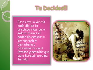 Tu Decides!!!   Este reto lo vivirás cada día de tu preciada vida, pero solo tu tienes el poder de decidir si enfrentarlo y derrotarlo o desanimarte en el intento y permitir que este huracán arruine tu vida!