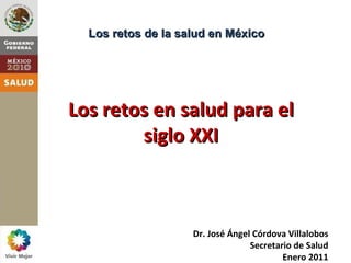 Los retos de la salud en México




Los retos en salud para el
        siglo XXI



                    Dr. José Ángel Córdova Villalobos
                                  Secretario de Salud
                                          Enero 2011
 