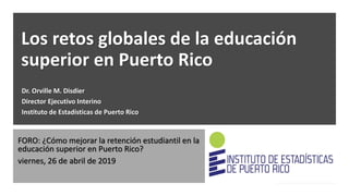 Los retos globales de la educación
superior en Puerto Rico
Dr. Orville M. Disdier
Director Ejecutivo Interino
Instituto de Estadísticas de Puerto Rico
FORO: ¿Cómo mejorar la retención estudiantil en la
educación superior en Puerto Rico?
viernes, 26 de abril de 2019
 