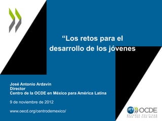 “Los retos para el
desarrollo de los jóvenes
José Antonio Ardavín
Director
Centro de la OCDE en México para América Latina
9 de noviembre de 2012
www.oecd.org/centrodemexico/
 