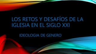 LOS RETOS Y DESAFÍOS DE LA
IGLESIA EN EL SIGLO XXI
IDEOLOGIA DE GENERO
 