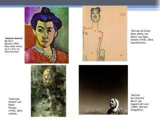 ‘Madame Matisse’
de Henri
Matisse (1905).
Óleo sobre lienzo,
42,5 x 32,5 cm.
Obra Fauvista.
‘Ambroise
Vollard’ por
Pablo
Picasso
(1910). Obra
cubista.
‘Retrato de Erwin
Osen (Mime van
Osen)’ por Egon
Schiele (1910). Obra
expresionista.
‘Retrato
de Concetta
Barra’ por
Augusto de Luca
(1987). Retrato
fotográfico.
 