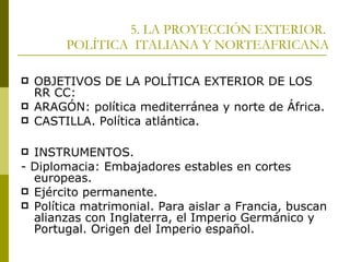 5. LA PROYECCIÓN EXTERIOR.  POLÍTICA  ITALIANA Y NORTEAFRICANA OBJETIVOS DE LA POLÍTICA EXTERIOR DE LOS RR CC: ARAGÓN: política mediterránea y norte de África. CASTILLA. Política atlántica. INSTRUMENTOS. - Diplomacia: Embajadores estables en cortes europeas. Ejército permanente. Política matrimonial. Para aislar a Francia, buscan alianzas con Inglaterra, el Imperio Germánico y Portugal. Origen del Imperio español. 