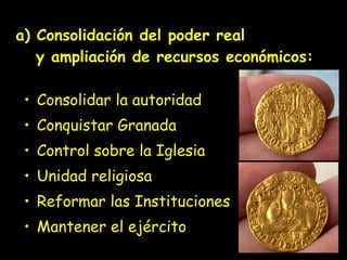 a) Consolidación del poder real   y ampliación de recursos económicos:  Consolidar la autoridad  Conquistar Granada Control sobre la Iglesia  Unidad religiosa Reformar las Instituciones Mantener el ejército 