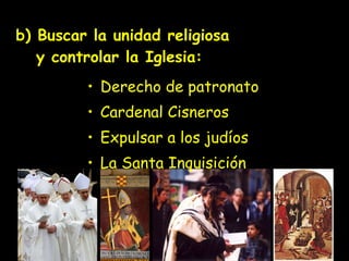 b) Buscar la unidad religiosa   y controlar la Iglesia: Derecho de patronato  Cardenal Cisneros Expulsar a los judíos La Santa Inquisición 