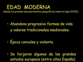 EDAD  MODERNA  (desde los grandes descubrimientos geográficos hasta el siglo XVIII)   Abandono progresivo formas de vida y valores tradicionales medievales. Época convulsa y violenta.  Se forjaron algunos de los grandes estados europeos (entre ellos España) 